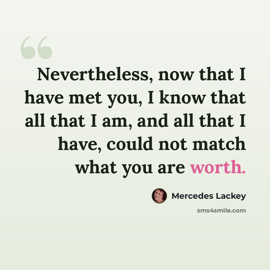 “Nevertheless, now that I have met you, I know that all that I am, and all that I have, could not match what you are worth.” quote by Mercedes Lackey