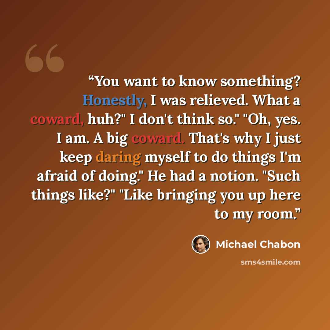 “You want to know something? Honestly, I was relieved. What a coward, huh?" I don't think so." "Oh, yes. I am. A big coward. That's why I just keep daring myself to do things I'm afraid of doing." He had a notion. "Such things like?" "Like bringing you up here to my room.” quote by Michael Chabon