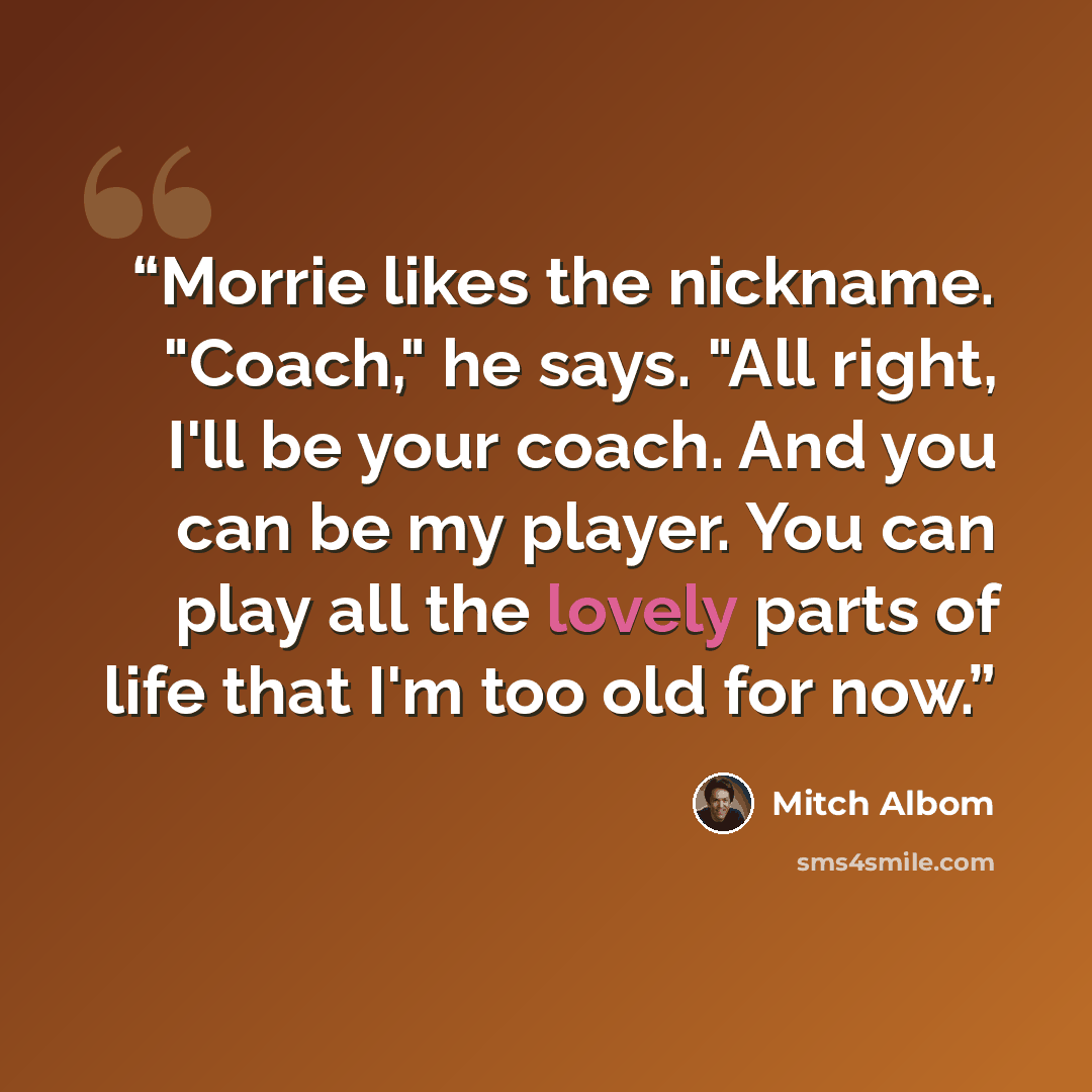 “Morrie likes the nickname. "Coach," he says. "All right, I'll be your coach. And you can be my player. You can play all the lovely parts of life that I'm too old for now.” quote by Mitch Albom