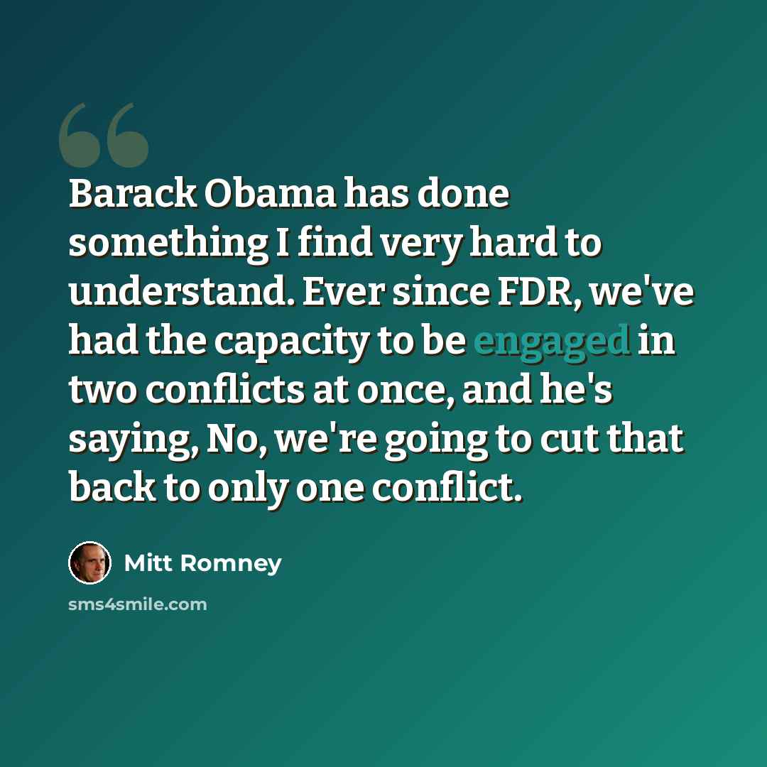 “Barack Obama has done something I find very hard to understand. Ever since FDR, we've had the capacity to be engaged in two conflicts at once, and he's saying, No, we're going to cut that back to only one conflict.” quote by Mitt Romney