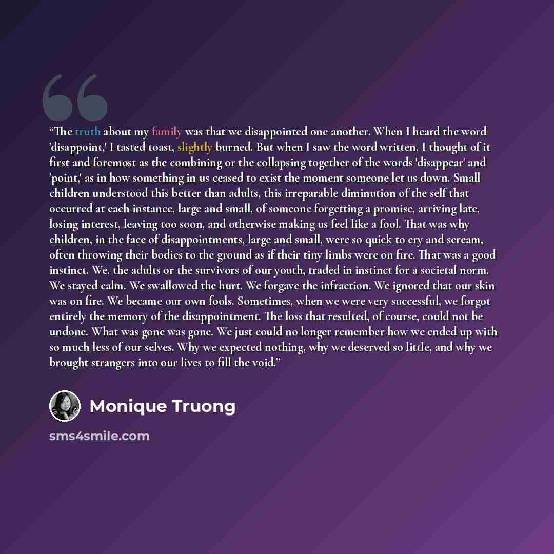 “The truth about my family was that we disappointed one another. When I heard the word 'disappoint,' I tasted toast, slightly burned. But when I saw the word written, I thought of it first and foremost as the combining or the collapsing together of the words 'disappear' and 'point,' as in how…” quote by Monique Truong