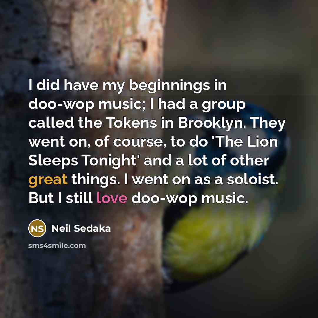 “I did have my beginnings in doo-wop music; I had a group called the Tokens in Brooklyn. They went on, of course, to do 'The Lion Sleeps Tonight' and a lot of other great things. I went on as a soloist. But I still love doo-wop music.” quote by Neil Sedaka