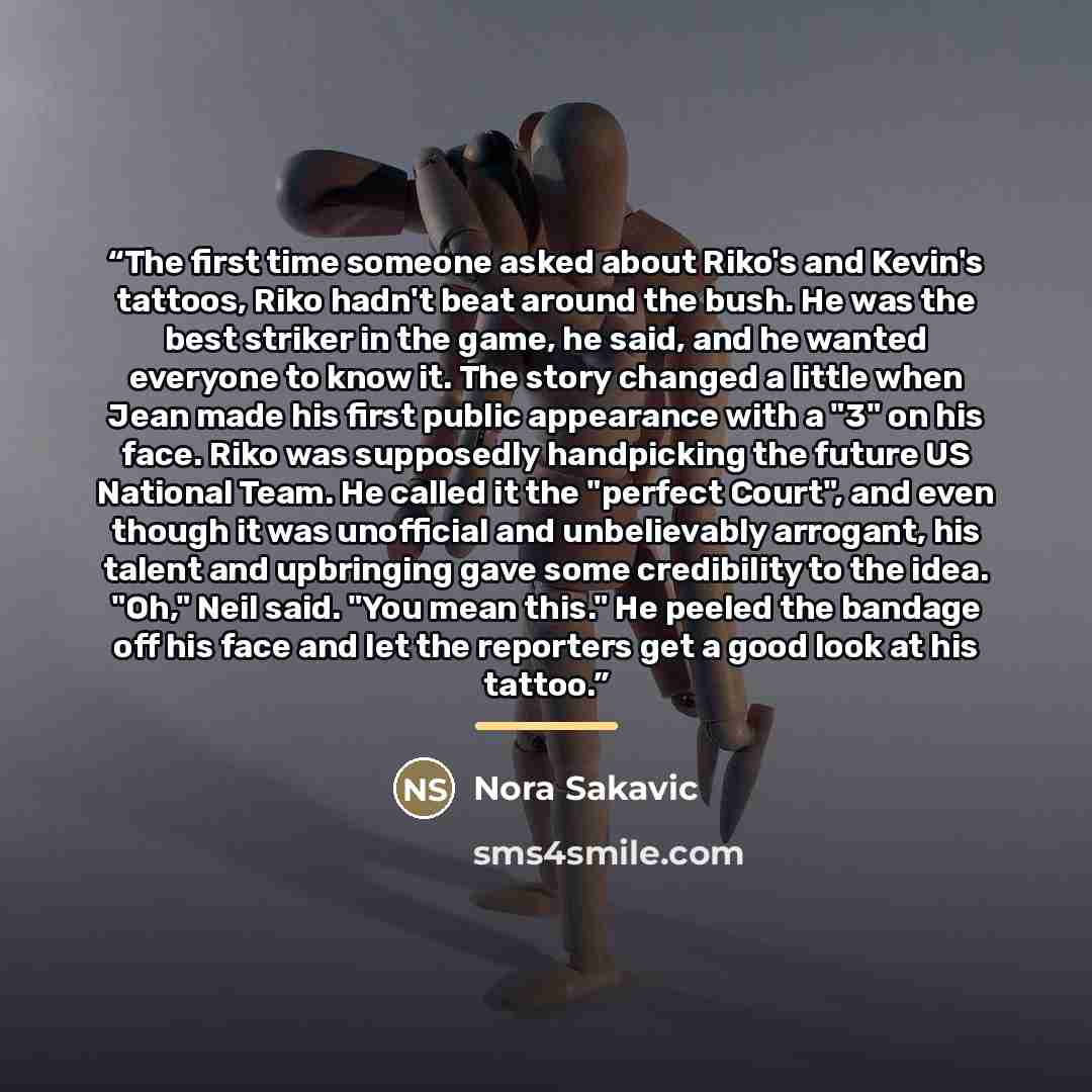 “The first time someone asked about Riko's and Kevin's tattoos, Riko hadn't beat around the bush. He was the best striker in the game, he said, and he wanted everyone to know it. The story changed a little when Jean made his first public appearance with a "3" on his face. Riko was supposedly…” quote by Nora Sakavic