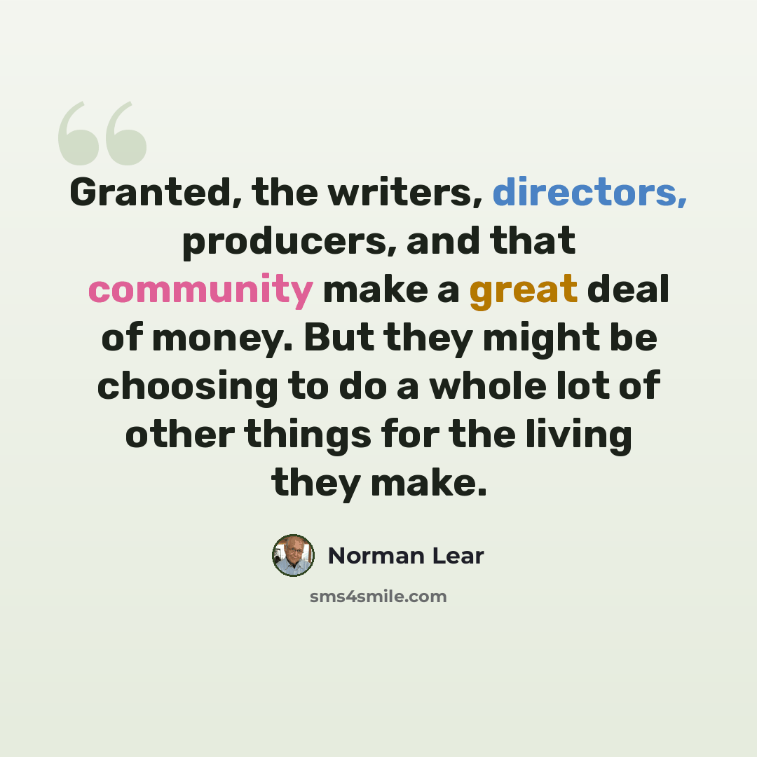 “Granted, the writers, directors, producers, and that community make a great deal of money. But they might be choosing to do a whole lot of other things for the living they make.” quote by Norman Lear