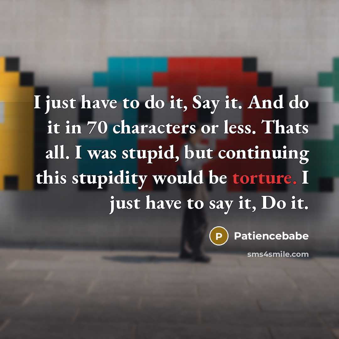 “I just have to do it, Say it. And do it in 70 characters or less. Thats all. I was stupid, but continuing this stupidity would be torture. I just have to say it, Do it.” quote by Patiencebabe