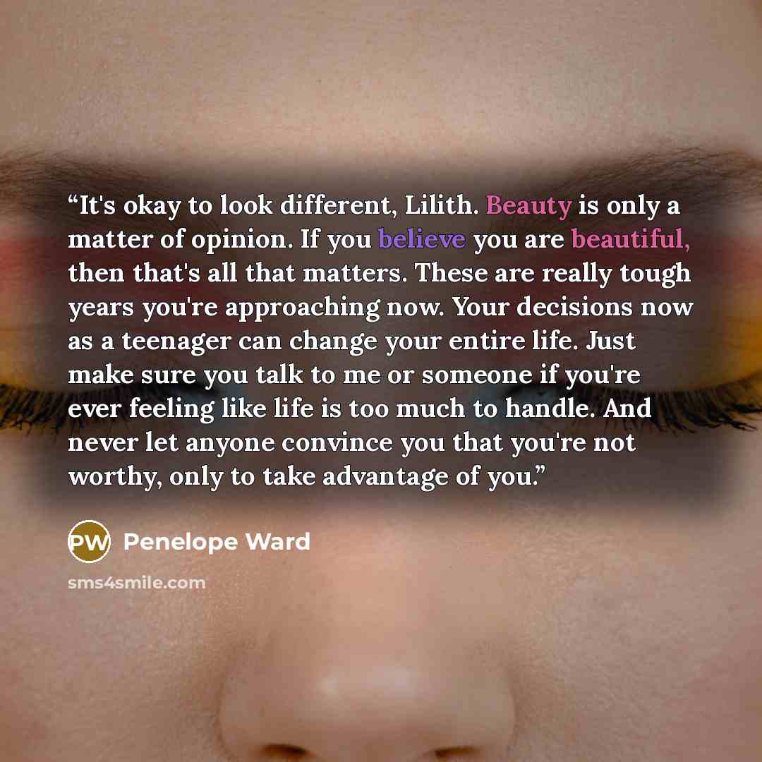 “It's okay to look different, Lilith. Beauty is only a matter of opinion. If you believe you are beautiful, then that's all that matters. These are really tough years you're approaching now. Your decisions now as a teenager can change your entire life. Just make sure you talk to me or someone if…” quote by Penelope Ward