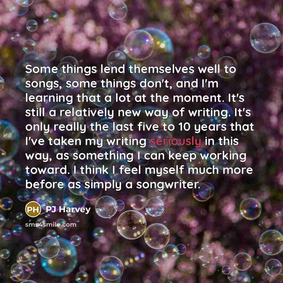 “Some things lend themselves well to songs, some things don't, and I'm learning that a lot at the moment. It's still a relatively new way of writing. It's only really the last five to 10 years that I've taken my writing seriously in this way, as something I can keep working toward. I think I feel…” quote by PJ Harvey