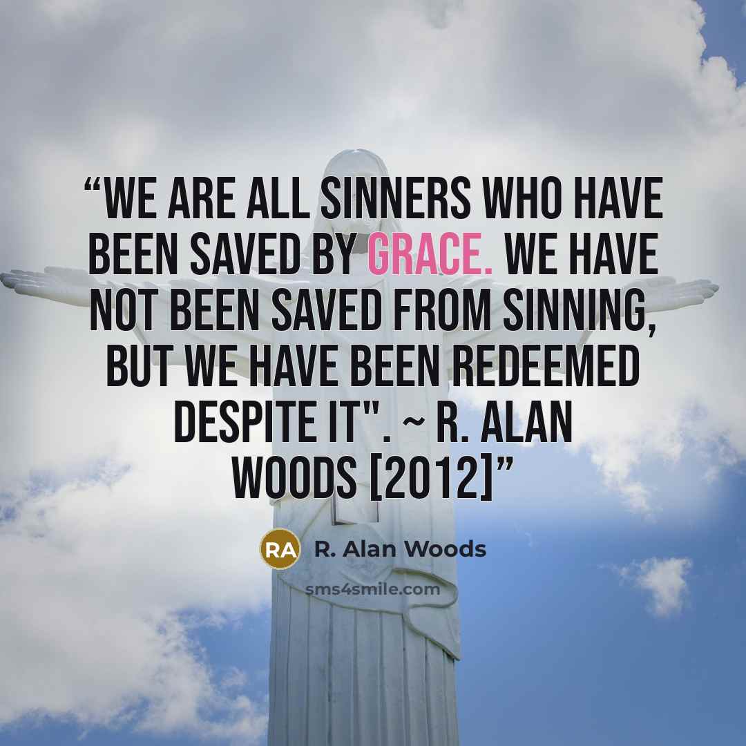 “We are all sinners who have been saved by Grace. We have not been saved from sinning, but we have been redeemed despite it". ~ R. Alan Woods [2012]” quote by R. Alan Woods