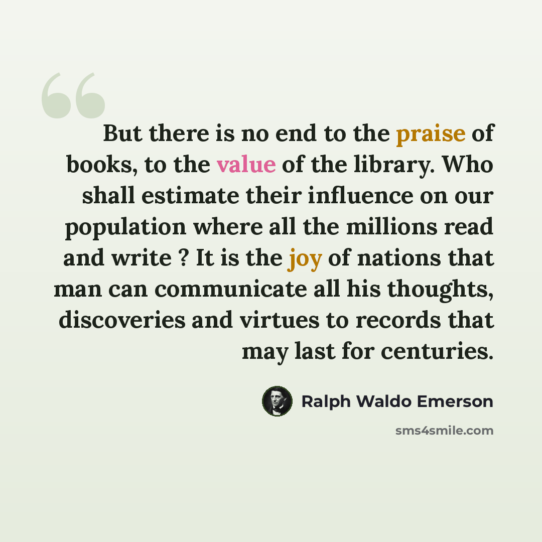 “But there is no end to the praise of books, to the value of the library. Who shall estimate their influence on our population where all the millions read and write ? It is the joy of nations that man can communicate all his thoughts, discoveries and virtues to records that may last for centuries.” quote by Ralph Waldo Emerson