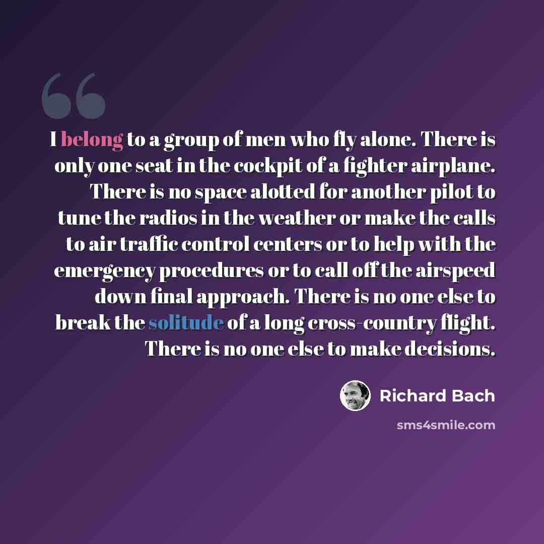 “I belong to a group of men who fly alone. There is only one seat in the cockpit of a fighter airplane. There is no space alotted for another pilot to tune the radios in the weather or make the calls to air traffic control centers or to help with the emergency procedures or to call off the airspeed…” quote by Richard Bach