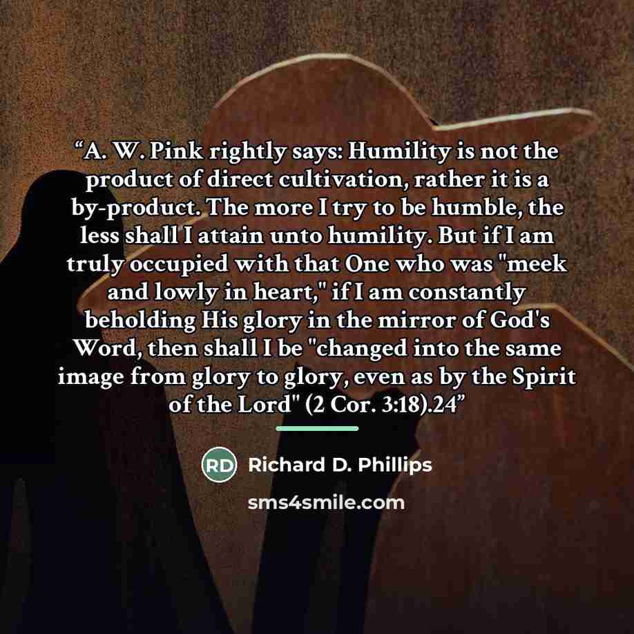 “A. W. Pink rightly says: Humility is not the product of direct cultivation, rather it is a by-product. The more I try to be humble, the less shall I attain unto humility. But if I am truly occupied with that One who was "meek and lowly in heart," if I am constantly beholding His glory in the…” quote by Richard D. Phillips