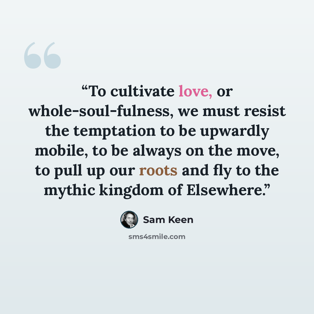 “To cultivate love, or whole-soul-fulness, we must resist the temptation to be upwardly mobile, to be always on the move, to pull up our roots and fly to the mythic kingdom of Elsewhere.” quote by Sam Keen