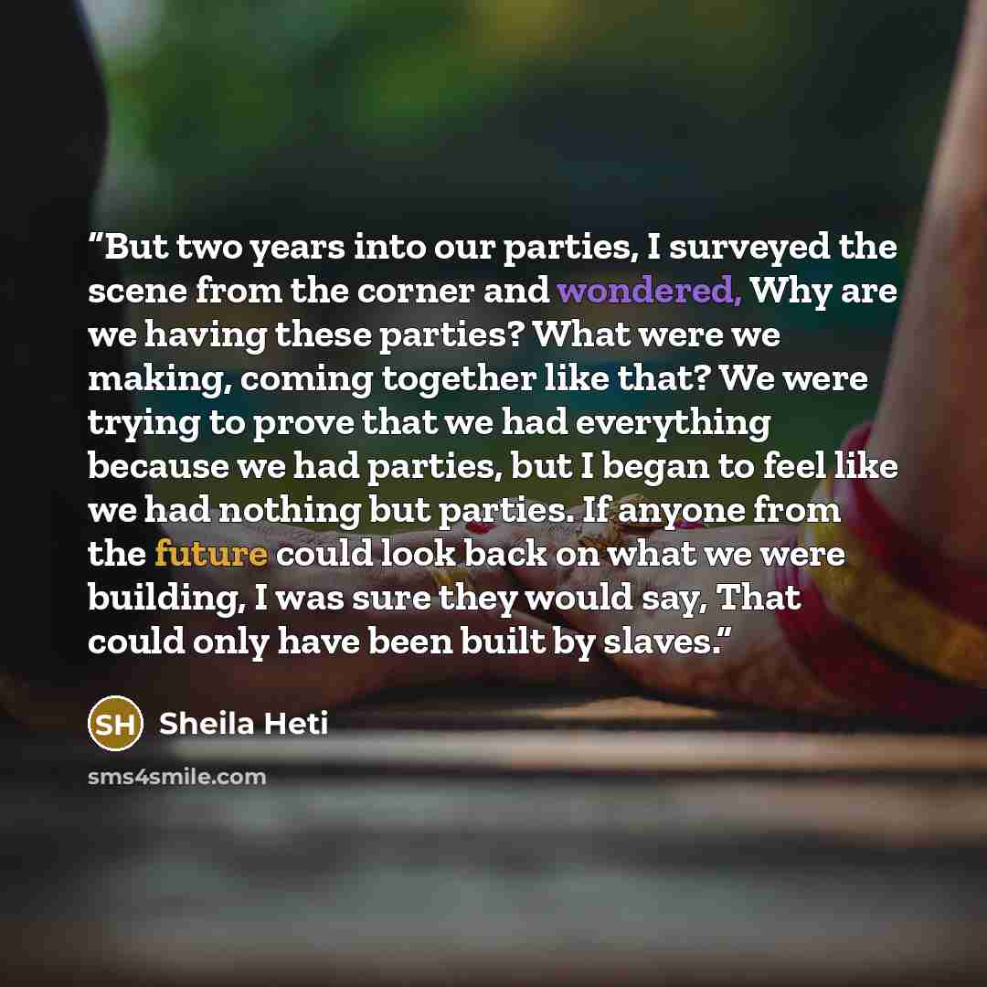 “But two years into our parties, I surveyed the scene from the corner and wondered, Why are we having these parties? What were we making, coming together like that? We were trying to prove that we had everything because we had parties, but I began to feel like we had nothing but parties. If anyone…” quote by Sheila Heti