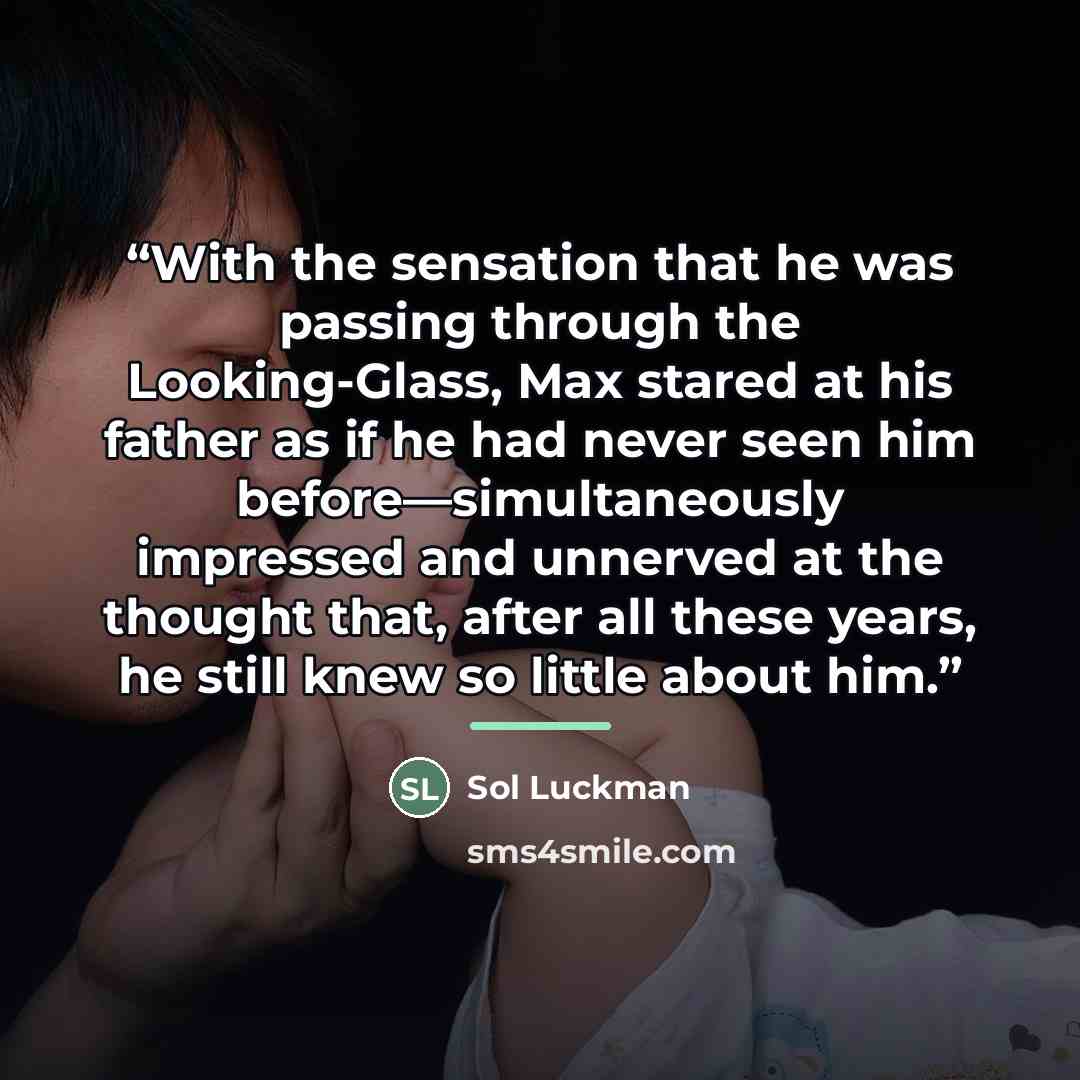 “With the sensation that he was passing through the Looking-Glass, Max stared at his father as if he had never seen him before—simultaneously impressed and unnerved at the thought that, after all these years, he still knew so little about him.” quote by Sol Luckman