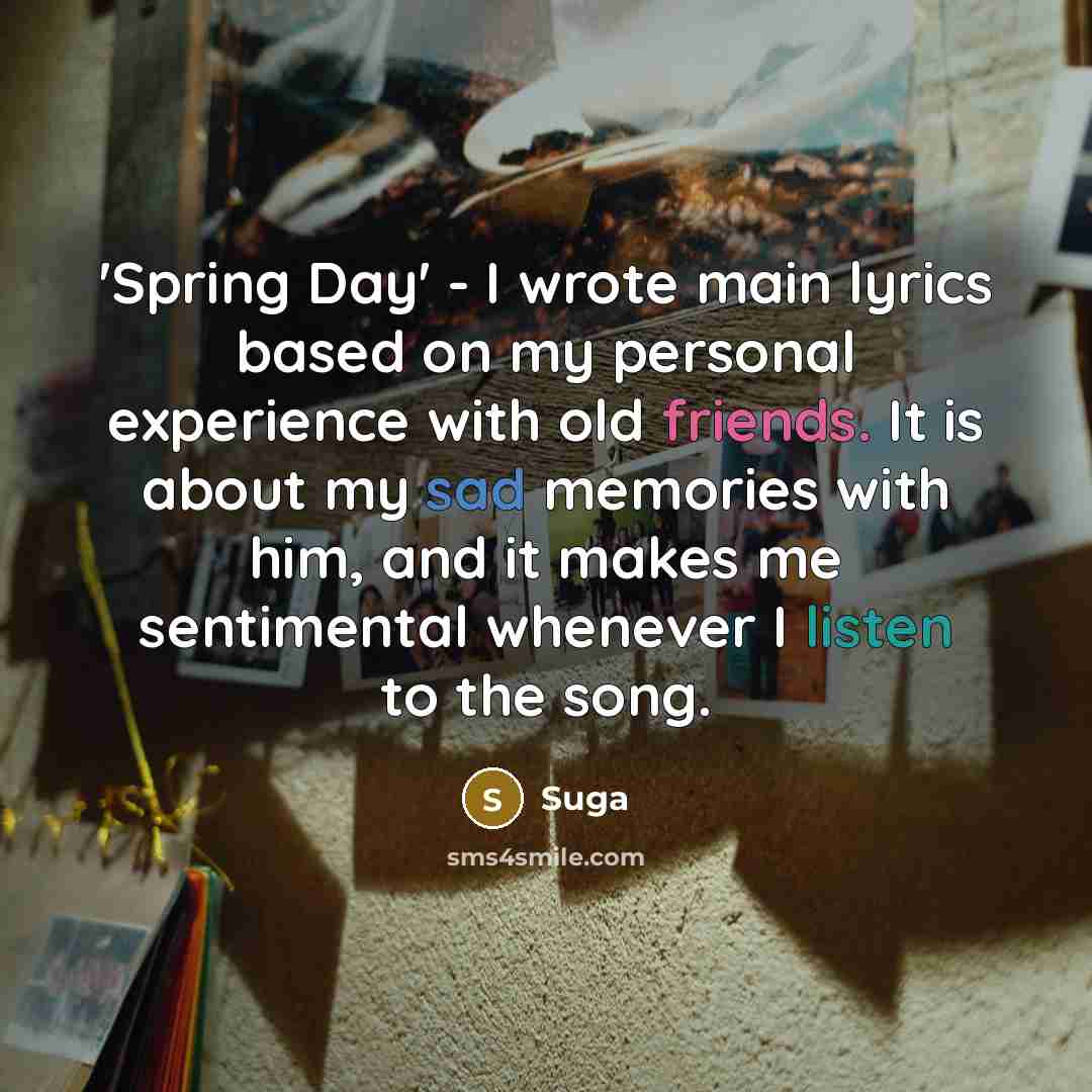 “'Spring Day' - I wrote main lyrics based on my personal experience with old friends. It is about my sad memories with him, and it makes me sentimental whenever I listen to the song.” quote by Suga