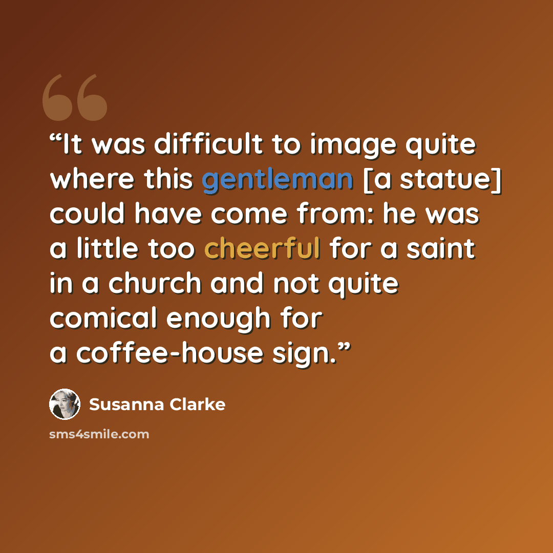 “It was difficult to image quite where this gentleman [a statue] could have come from: he was a little too cheerful for a saint in a church and not quite comical enough for a coffee-house sign.” quote by Susanna Clarke