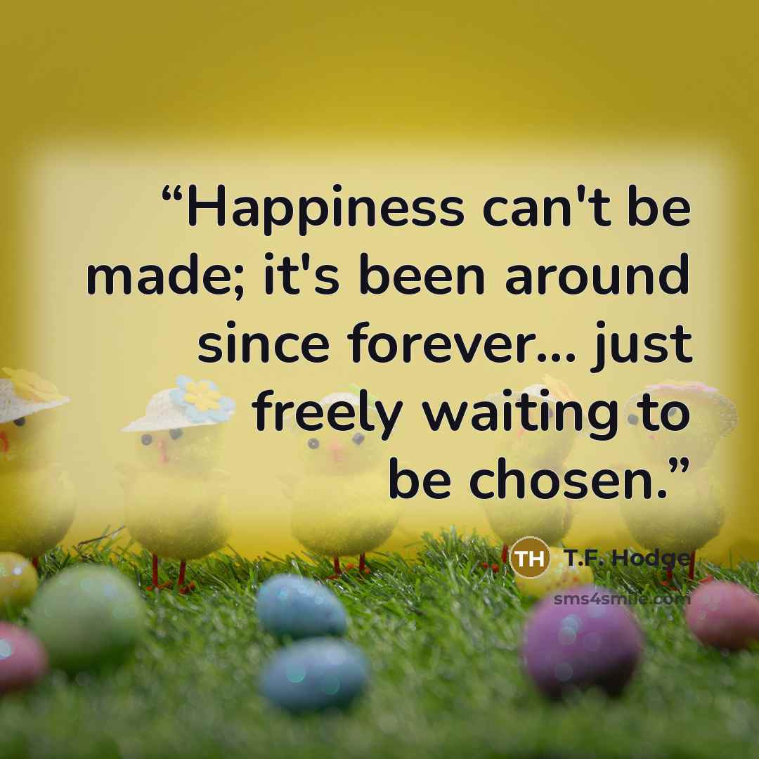 “Happiness can't be made; it's been around since forever... just freely waiting to be chosen.” quote by T.F. Hodge