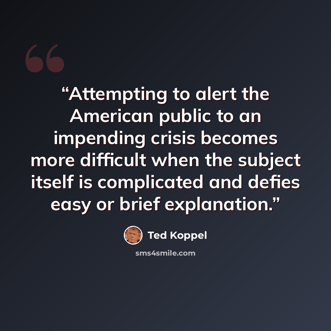 “Attempting to alert the American public to an impending crisis becomes more difficult when the subject itself is complicated and defies easy or brief explanation.” quote by Ted Koppel