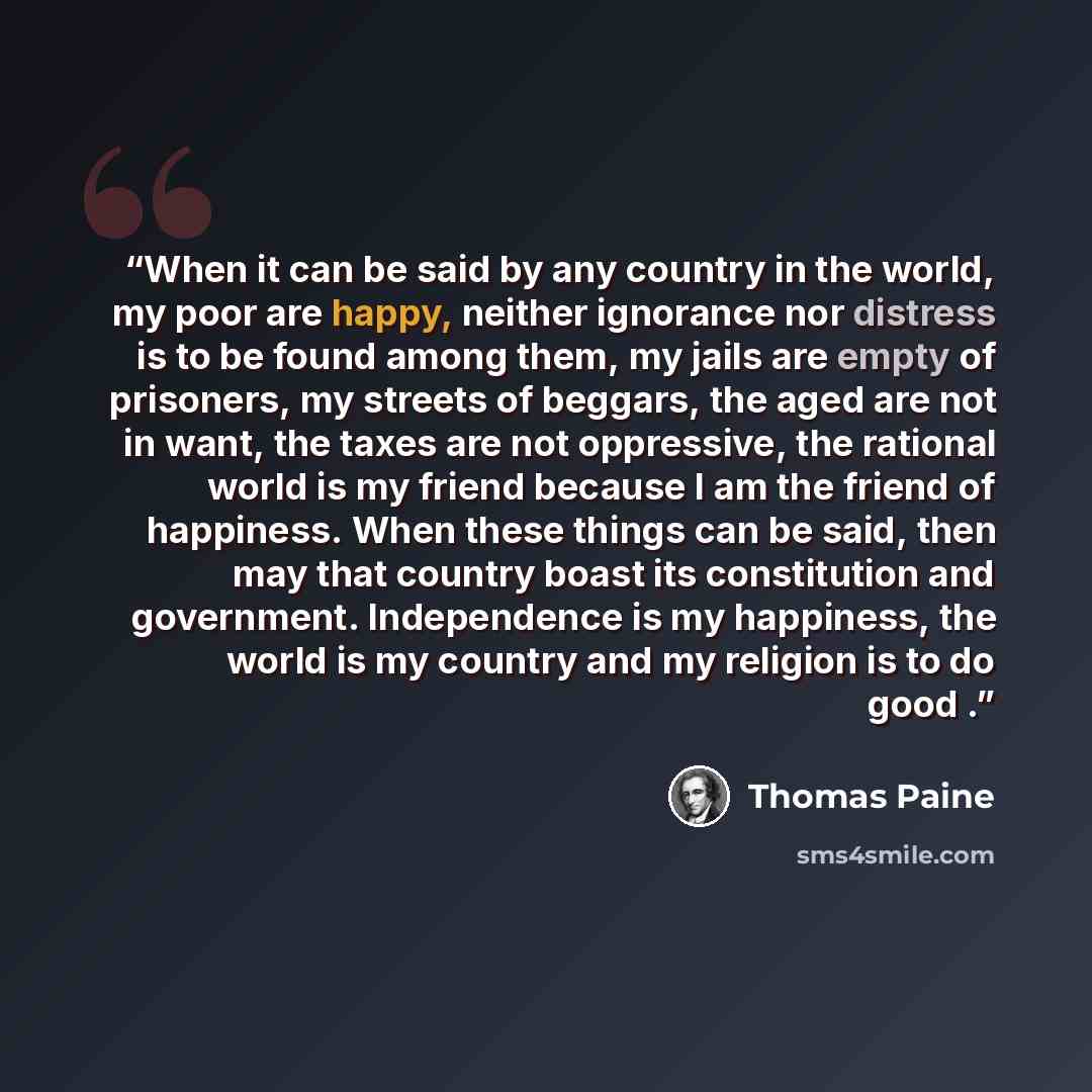 “When it can be said by any country in the world, my poor are happy, neither ignorance nor distress is to be found among them, my jails are empty of prisoners, my streets of beggars, the aged are not in want, the taxes are not oppressive, the rational world is my friend because I am the friend of…” quote by Thomas Paine