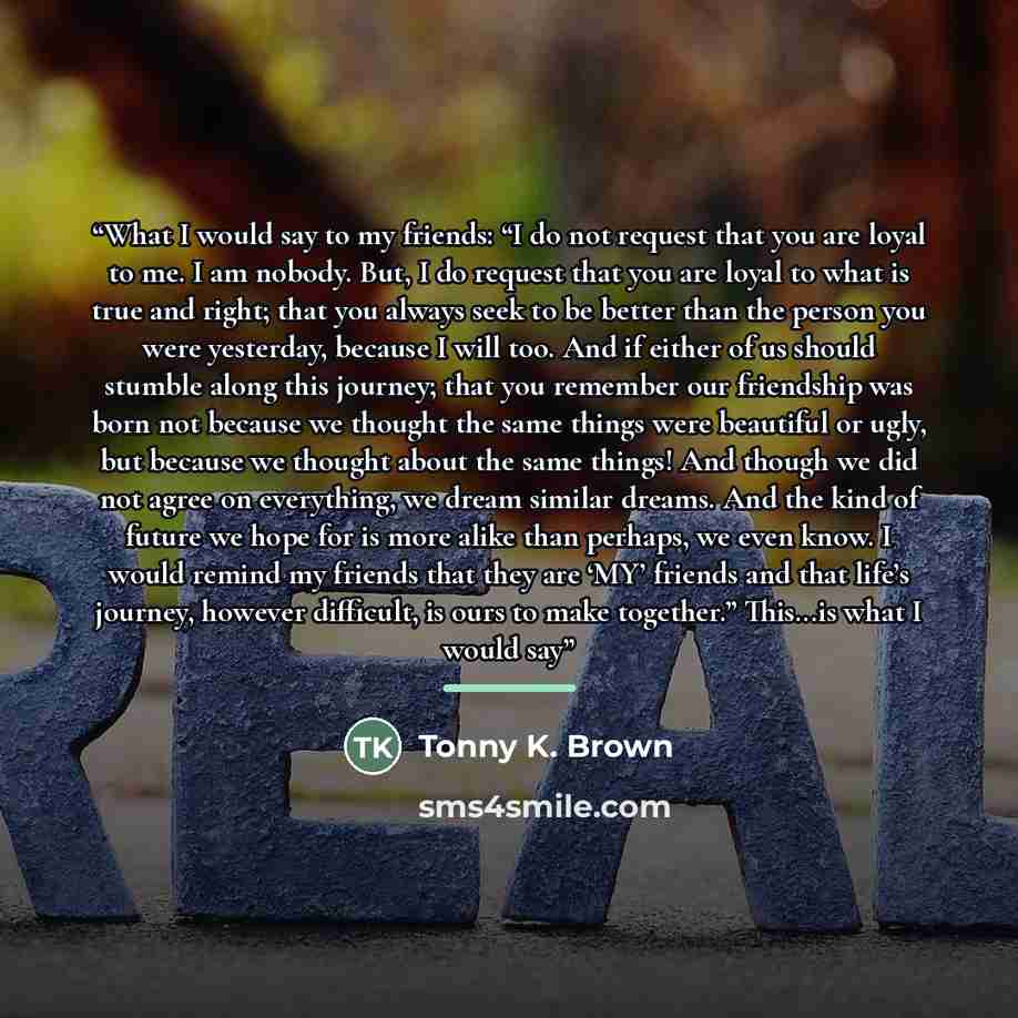 “What I would say to my friends: “I do not request that you are loyal to me. I am nobody. But, I do request that you are loyal to what is true and right; that you always seek to be better than the person you were yesterday, because I will too. And if either of us should stumble along this journey…” quote by Tonny K. Brown