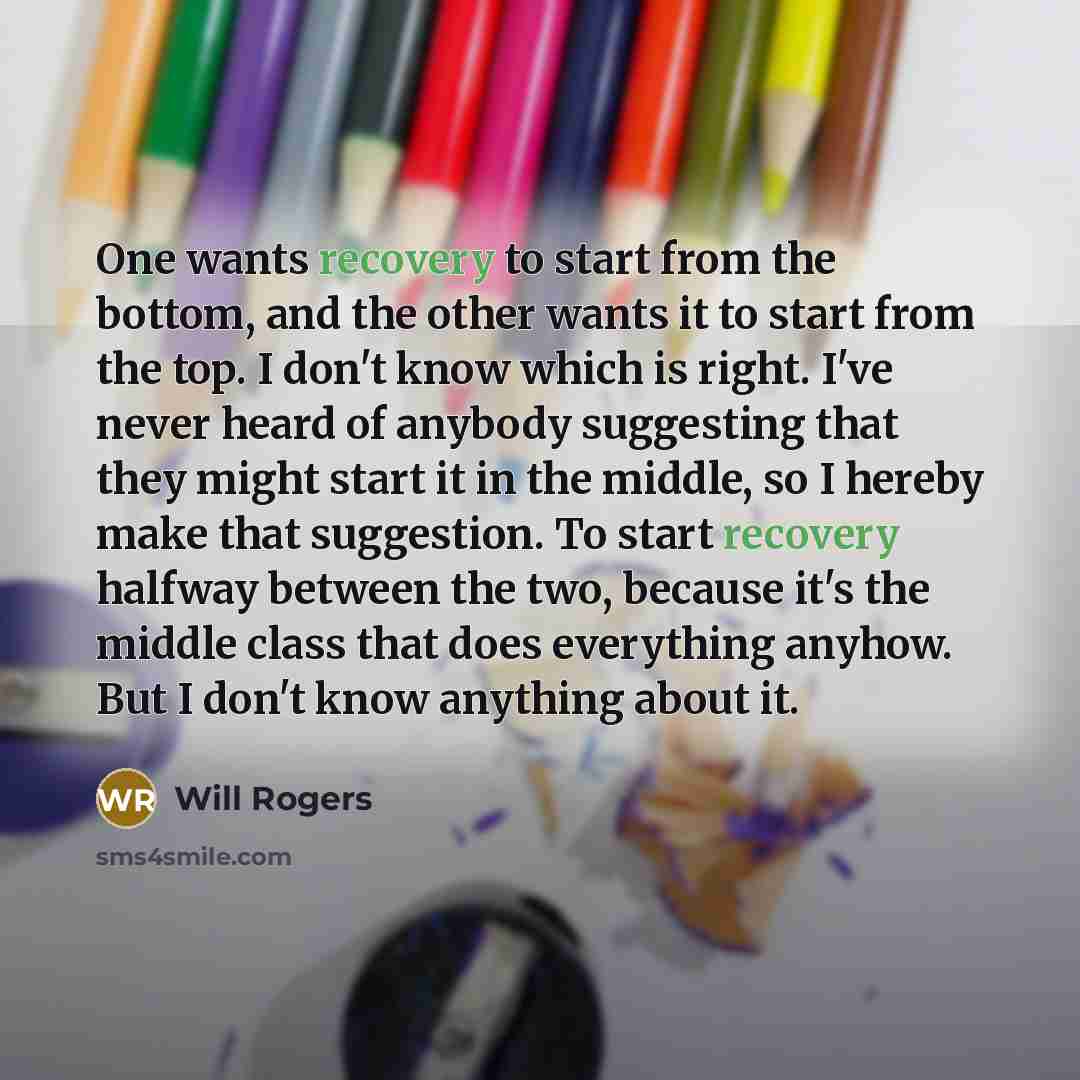 “One wants recovery to start from the bottom, and the other wants it to start from the top. I don't know which is right. I've never heard of anybody suggesting that they might start it in the middle, so I hereby make that suggestion. To start recovery halfway between the two, because it's the…” quote by Will Rogers