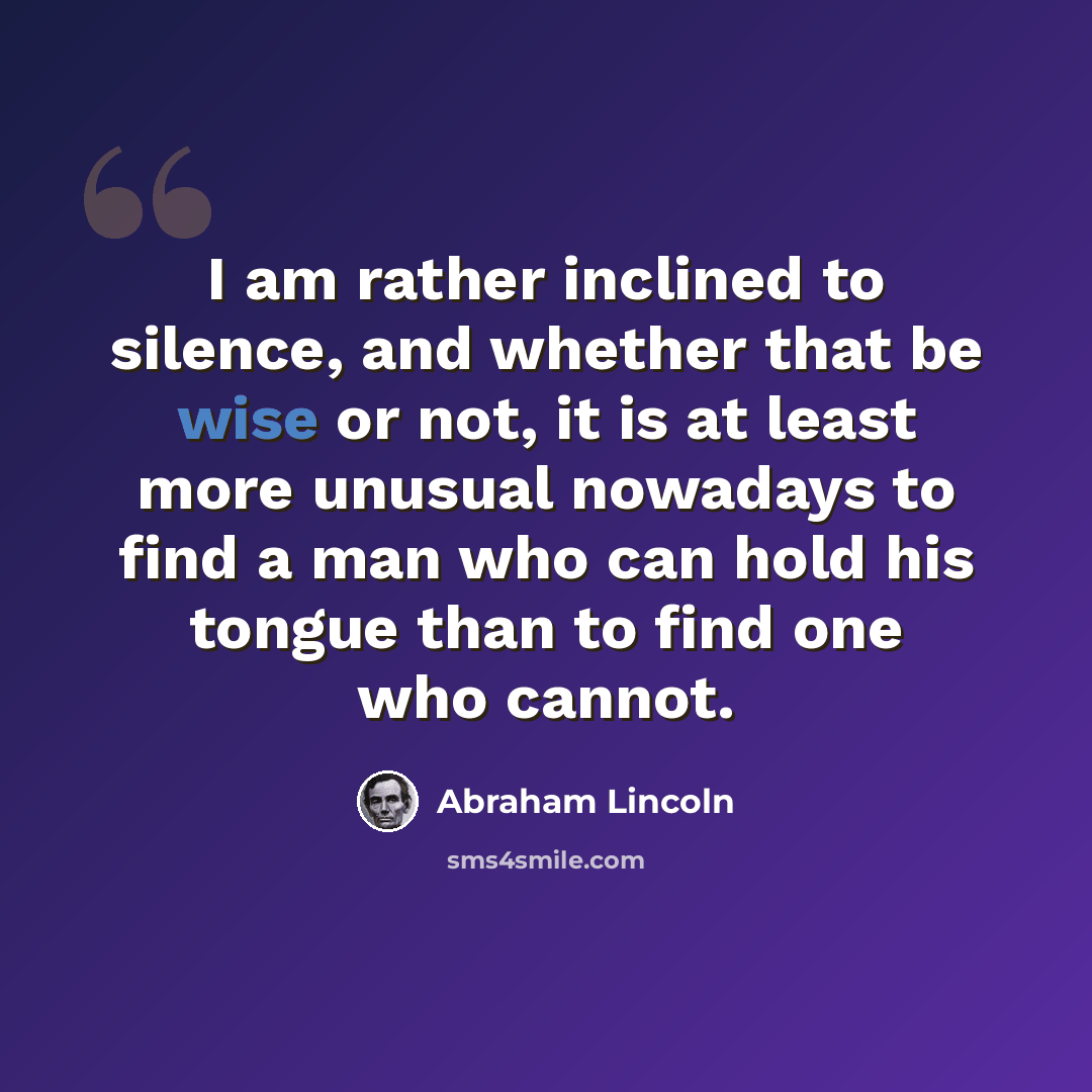 “I am rather inclined to silence, and whether that be wise or not, it is at least more unusual nowadays to find a man who can hold his tongue than to find one who cannot.” quote by Abraham Lincoln