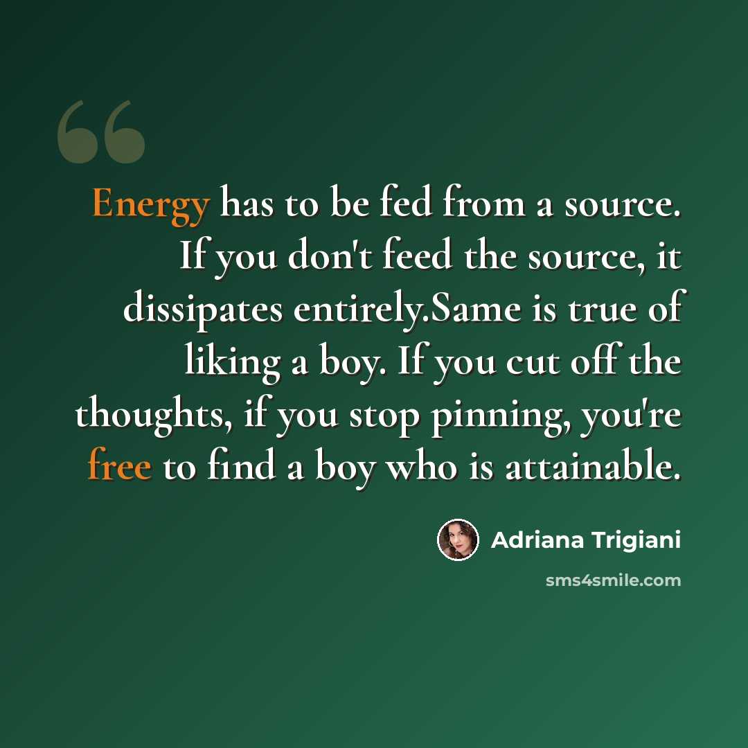“Energy has to be fed from a source. If you don't feed the source, it dissipates entirely.Same is true of liking a boy. If you cut off the thoughts, if you stop pinning, you're free to find a boy who is attainable.” quote by Adriana Trigiani