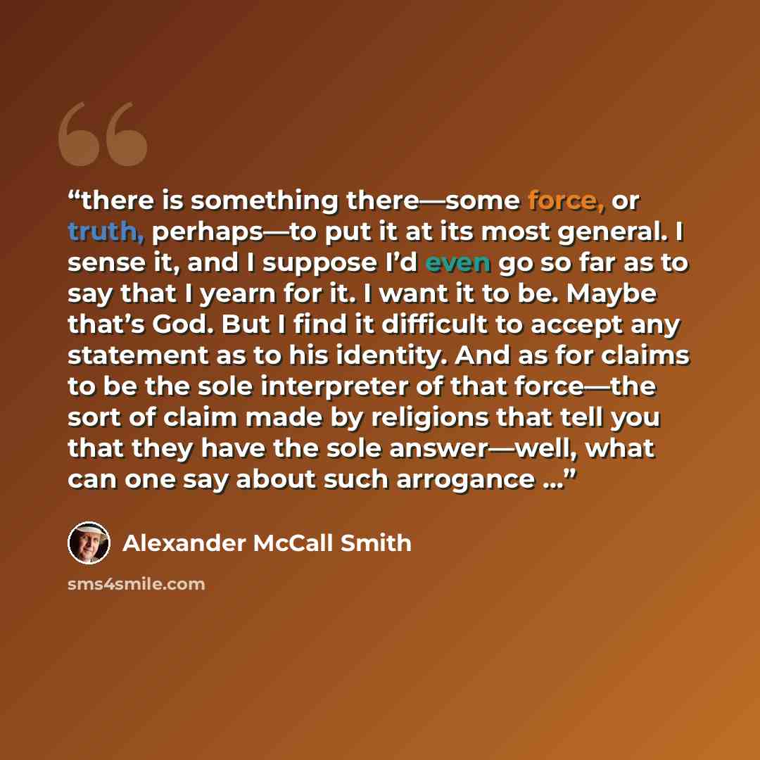 “there is something there—some force, or truth, perhaps—to put it at its most general. I sense it, and I suppose I’d even go so far as to say that I yearn for it. I want it to be. Maybe that’s God. But I find it difficult to accept any statement as to his identity. And as for claims to be the sole…” quote by Alexander McCall Smith