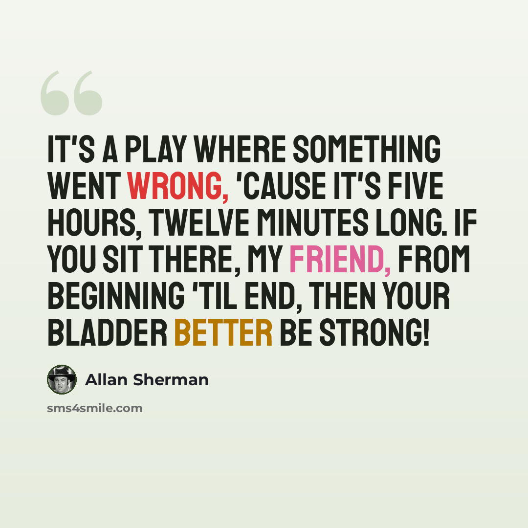 “It's a play where something went wrong, 'Cause it's five hours, twelve minutes long. If you sit there, my friend, From beginning 'til end, Then your bladder better be strong!” quote by Allan Sherman
