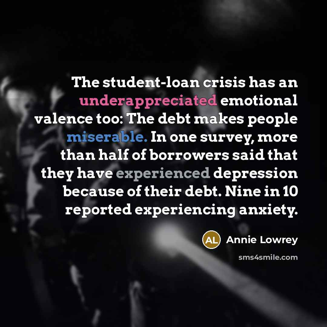 “The student-loan crisis has an underappreciated emotional valence too: The debt makes people miserable. In one survey, more than half of borrowers said that they have experienced depression because of their debt. Nine in 10 reported experiencing anxiety.” quote by Annie Lowrey