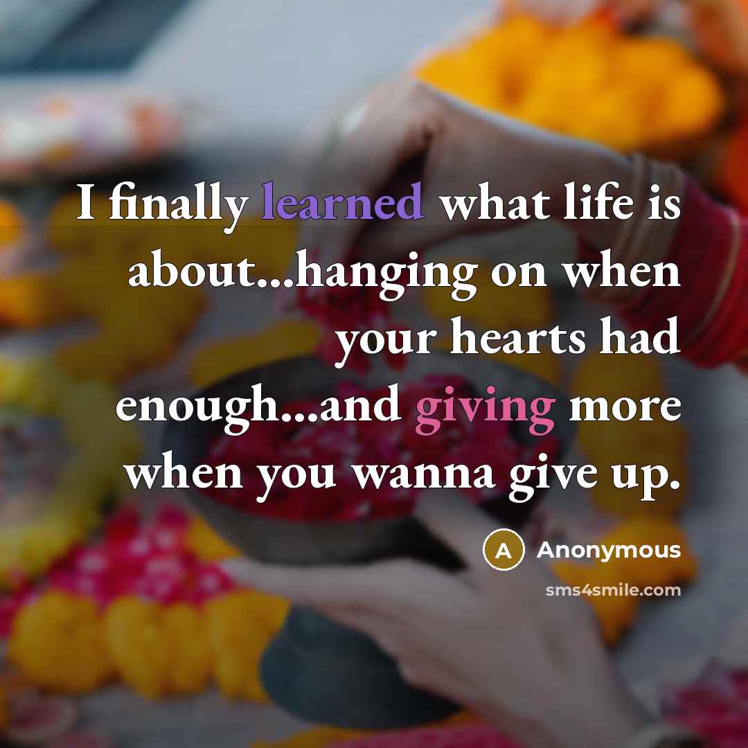 “I finally learned what life is about...hanging on when your hearts had enough...and giving more when you wanna give up.” quote by Anonymous