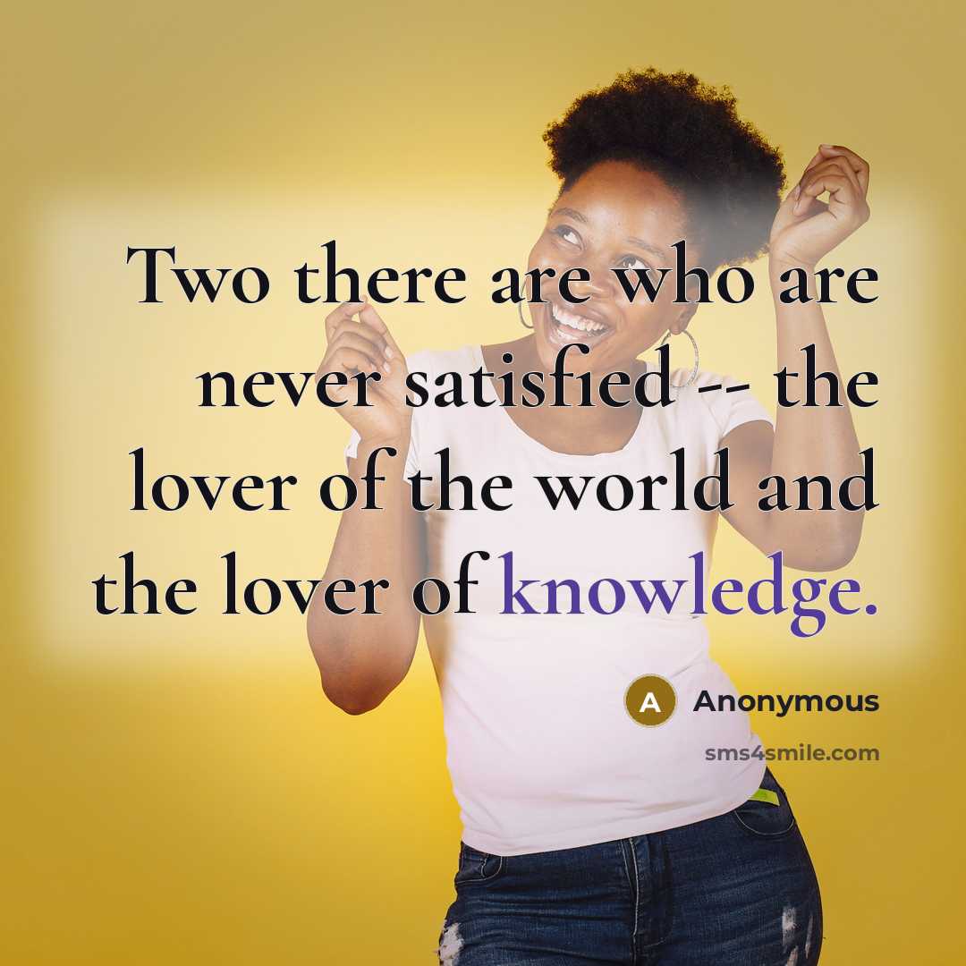“Two there are who are never satisfied -- the lover of the world and the lover of knowledge.” quote by Anonymous