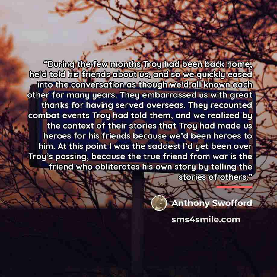 “During the few months Troy had been back home, he’d told his friends about us, and so we quickly eased into the conversation as though we’d all known each other for many years. They embarrassed us with great thanks for having served overseas. They recounted combat events Troy had told them, and we…” quote by Anthony Swofford