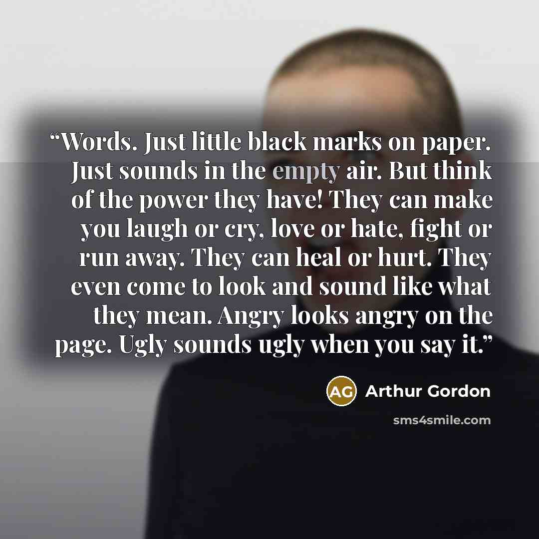 “Words. Just little black marks on paper. Just sounds in the empty air. But think of the power they have! They can make you laugh or cry, love or hate, fight or run away. They can heal or hurt. They even come to look and sound like what they mean. Angry looks angry on the page. Ugly sounds ugly…” quote by Arthur Gordon