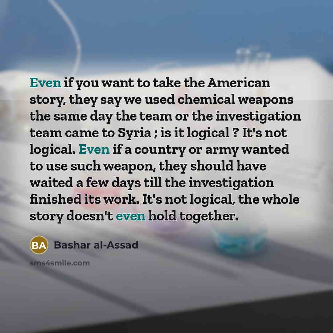 “Even if you want to take the American story, they say we used chemical weapons the same day the team or the investigation team came to Syria ; is it logical ? It's not logical. Even if a country or army wanted to use such weapon, they should have waited a few days till the investigation finished…” quote by Bashar al-Assad