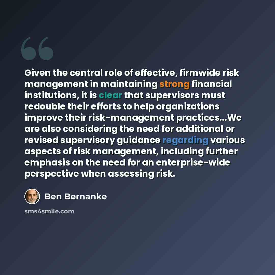 “Given the central role of effective, firmwide risk management in maintaining strong financial institutions, it is clear that supervisors must redouble their efforts to help organizations improve their risk-management practices...We are also considering the need for additional or revised…” quote by Ben Bernanke