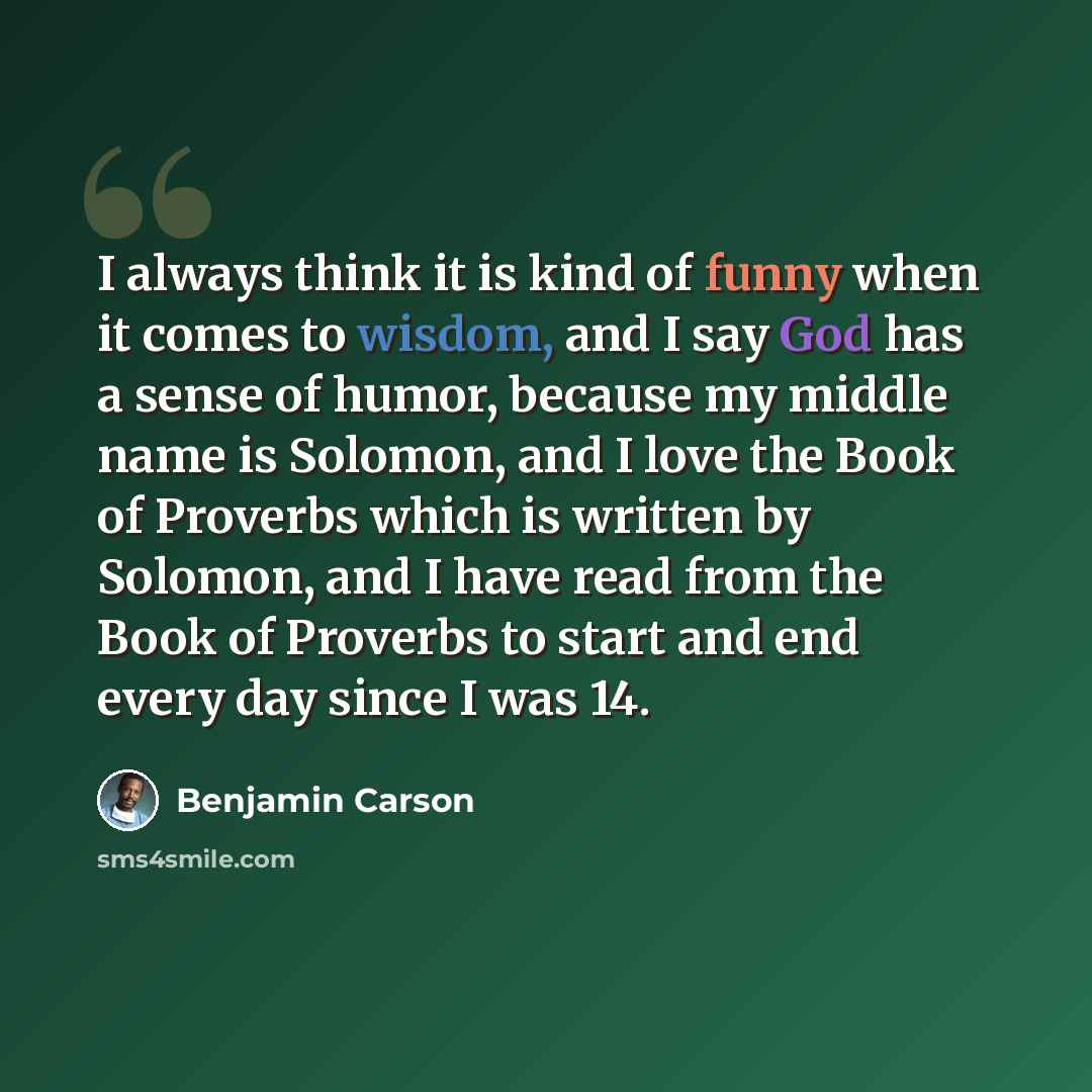“I always think it is kind of funny when it comes to wisdom, and I say God has a sense of humor, because my middle name is Solomon, and I love the Book of Proverbs which is written by Solomon, and I have read from the Book of Proverbs to start and end every day since I was 14.” quote by Benjamin Carson