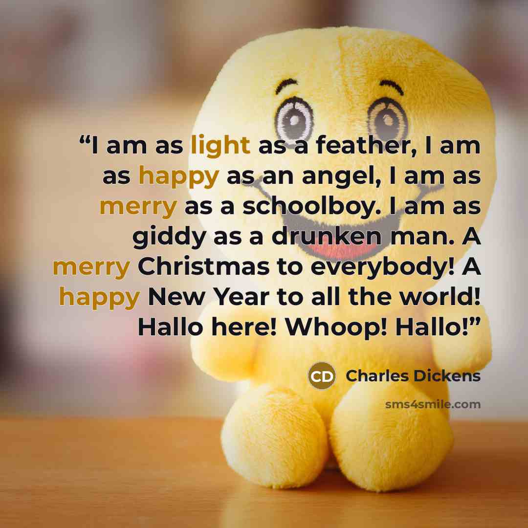 “I am as light as a feather, I am as happy as an angel, I am as merry as a schoolboy. I am as giddy as a drunken man. A merry Christmas to everybody! A happy New Year to all the world! Hallo here! Whoop! Hallo!” quote by Charles Dickens