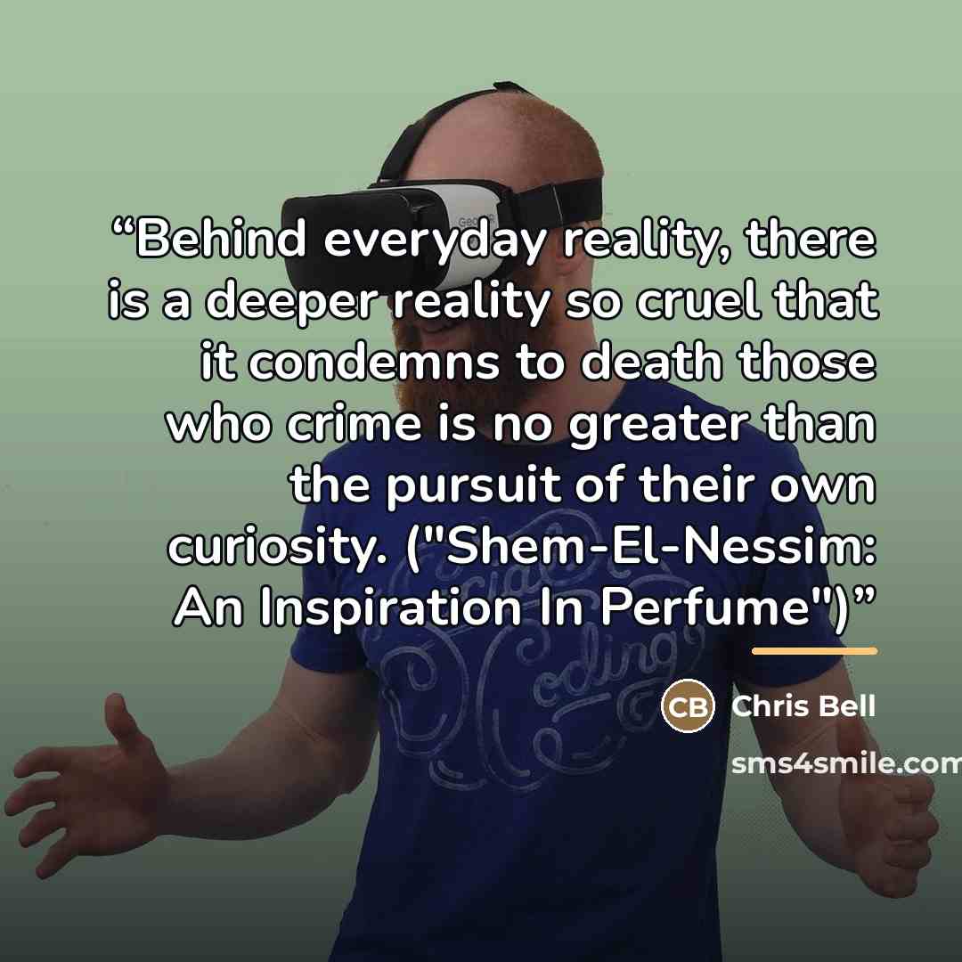 “Behind everyday reality, there is a deeper reality so cruel that it condemns to death those who crime is no greater than the pursuit of their own curiosity. ("Shem-El-Nessim: An Inspiration In Perfume")” quote by Chris Bell