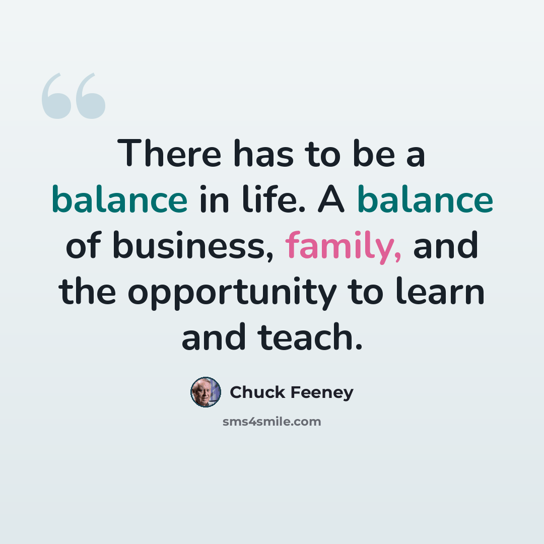 “There has to be a balance in life. A balance of business, family, and the opportunity to learn and teach.” quote by Chuck Feeney