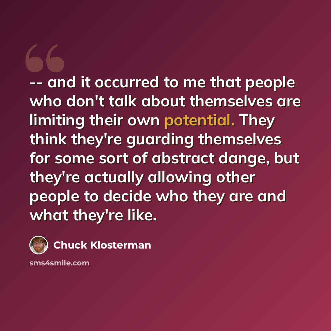 “-- and it occurred to me that people who don't talk about themselves are limiting their own potential. They think they're guarding themselves for some sort of abstract dange, but they're actually allowing other people to decide who they are and what they're like.” quote by Chuck Klosterman