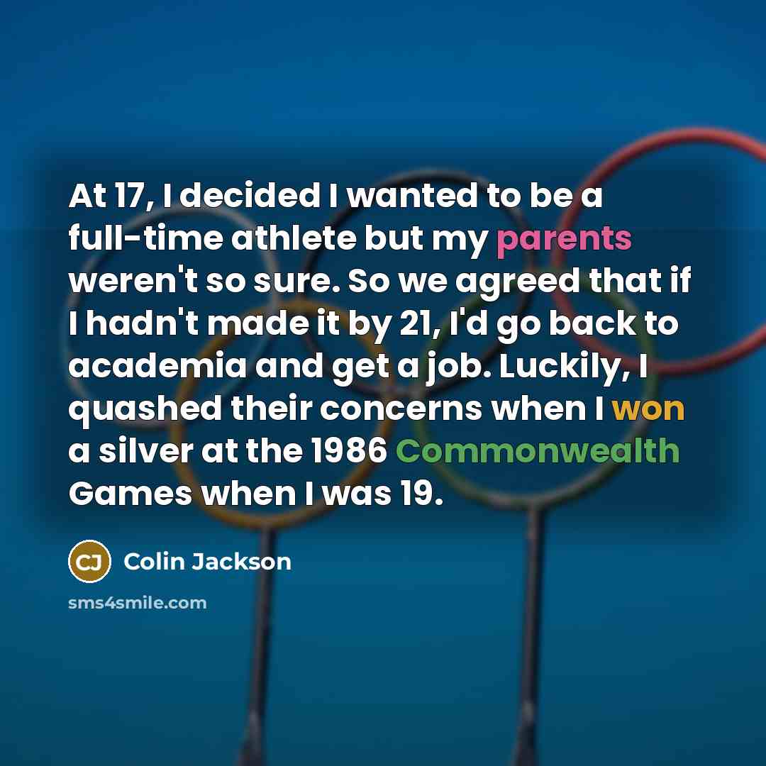 “At 17, I decided I wanted to be a full-time athlete but my parents weren't so sure. So we agreed that if I hadn't made it by 21, I'd go back to academia and get a job. Luckily, I quashed their concerns when I won a silver at the 1986 Commonwealth Games when I was 19.” quote by Colin Jackson