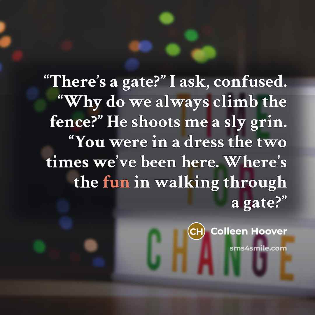 “There’s a gate?” I ask, confused. “Why do we always climb the fence?” He shoots me a sly grin. “You were in a dress the two times we’ve been here. Where’s the fun in walking through a gate?” quote by Colleen Hoover
