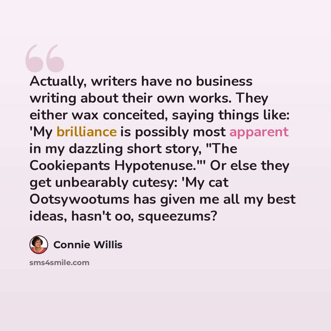 “Actually, writers have no business writing about their own works. They either wax conceited, saying things like: 'My brilliance is possibly most apparent in my dazzling short story, "The Cookiepants Hypotenuse."' Or else they get unbearably cutesy: 'My cat Ootsywootums has given me all my best…” quote by Connie Willis