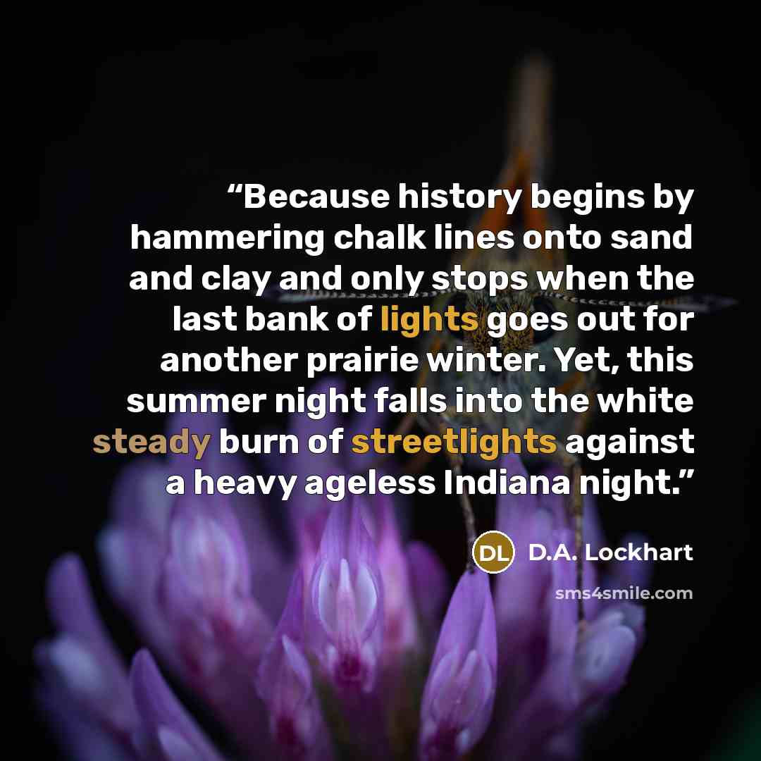 “Because history begins by hammering chalk lines onto sand and clay and only stops when the last bank of lights goes out for another prairie winter. Yet, this summer night falls into the white steady burn of streetlights against a heavy ageless Indiana night.” quote by D.A. Lockhart