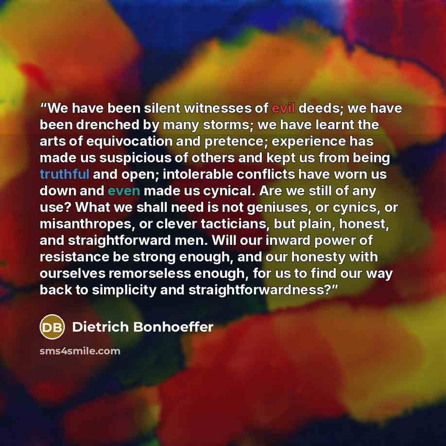 “We have been silent witnesses of evil deeds; we have been drenched by many storms; we have learnt the arts of equivocation and pretence; experience has made us suspicious of others and kept us from being truthful and open; intolerable conflicts have worn us down and even made us cynical. Are we…” quote by Dietrich Bonhoeffer