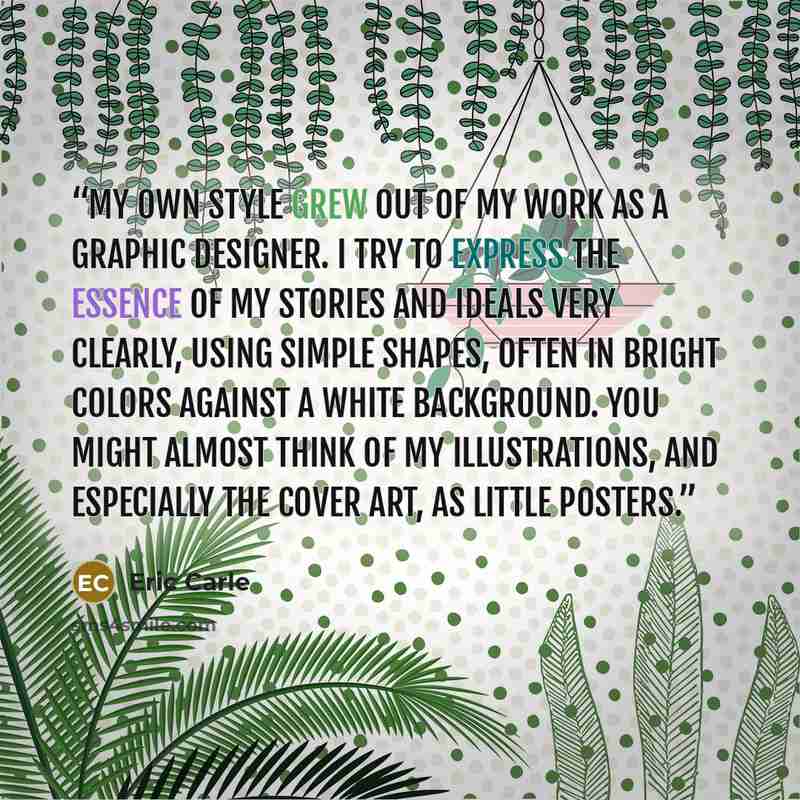 “My own style grew out of my work as a graphic designer. I try to express the essence of my stories and ideals very clearly, using simple shapes, often in bright colors against a white background. You might almost think of my illustrations, and especially the cover art, as little posters.” quote by Eric Carle