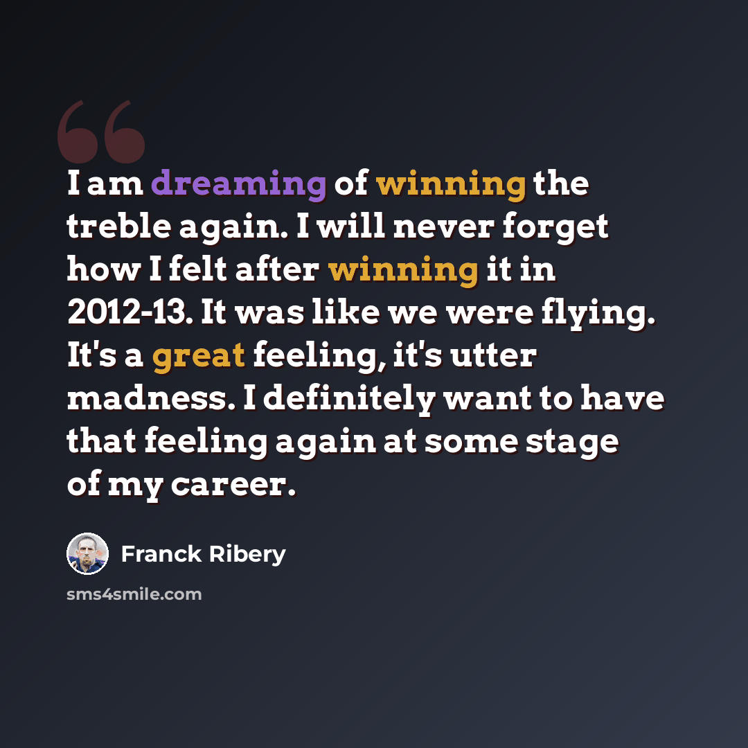 “I am dreaming of winning the treble again. I will never forget how I felt after winning it in 2012-13. It was like we were flying. It's a great feeling, it's utter madness. I definitely want to have that feeling again at some stage of my career.” quote by Franck Ribery