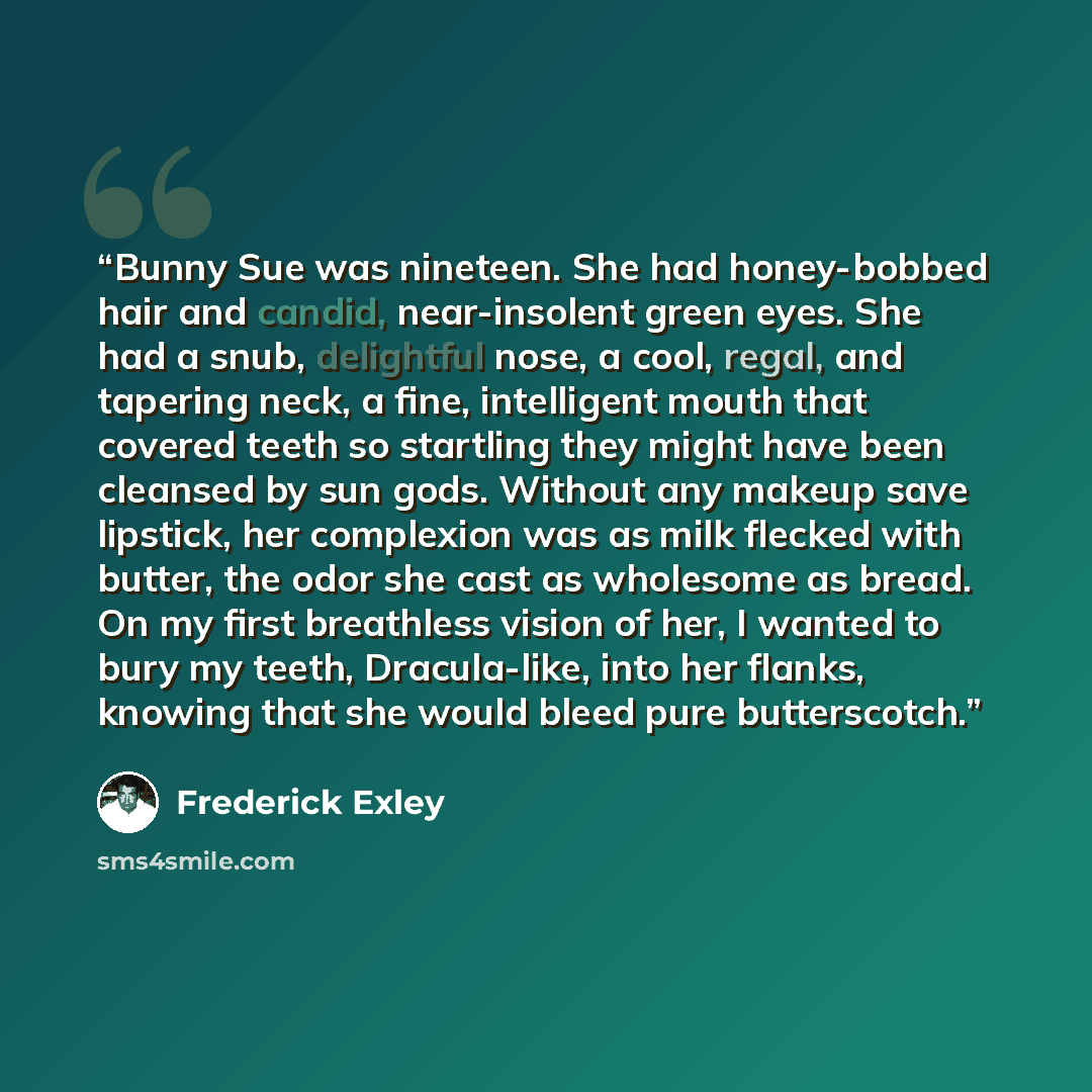 “Bunny Sue was nineteen. She had honey-bobbed hair and candid, near-insolent green eyes. She had a snub, delightful nose, a cool, regal, and tapering neck, a fine, intelligent mouth that covered teeth so startling they might have been cleansed by sun gods. Without any makeup save lipstick, her…” quote by Frederick Exley
