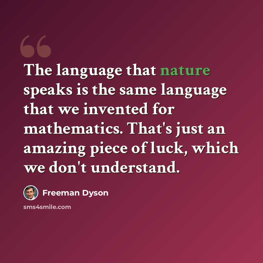 “The language that nature speaks is the same language that we invented for mathematics. That's just an amazing piece of luck, which we don't understand.” quote by Freeman Dyson